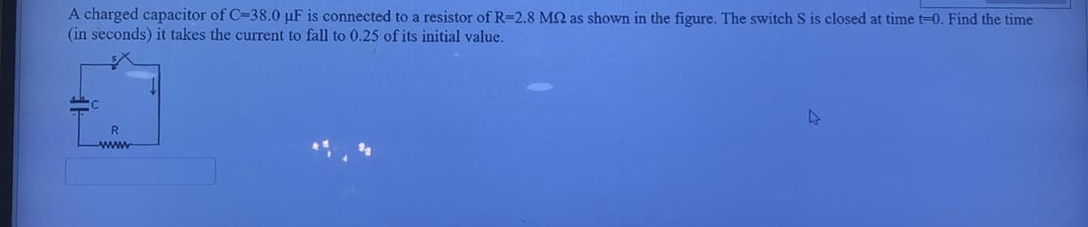 A charged capacitor of C=38.0 µF is connected to a resistor of R=2.8 MQ as shown in the figure. The switch S is closed at time t-0. Find the time
(in seconds) it takes the current to fall to 0.25 of its initial value.
R
www
