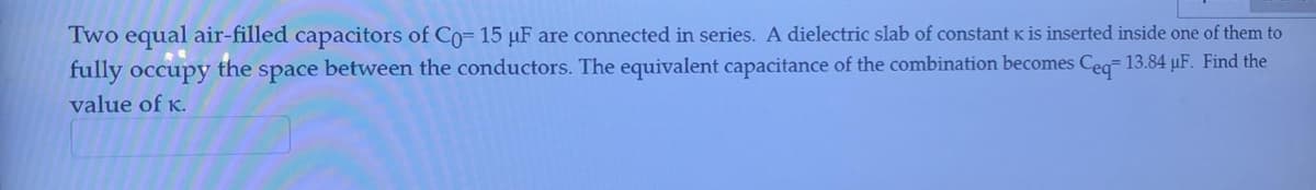 Two equal air-filled capacitors of Co= 15 µF are connected in series. A dielectric slab of constant K is inserted inside one of them to
fully occupy the space between the conductors. The equivalent capacitance of the combination becomes Ceg 13.84 µF. Find the
value of K.
