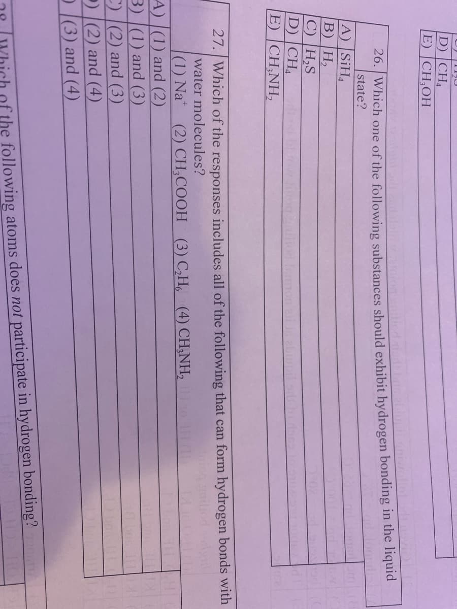 D) |CH,
E) |CH;OH
26. Which one of the following substances should exhibit hydrogen bonding in the liquid
state?
A) SiH,
B) |H,
C) H,S
D) CH,
E) CH;NH,
27. Which of the responses includes all of the following that can form hydrogen bonds with
water molecules?
(1) Na* (2) СH,COОH (3) H. (4) СHNH,
A) |(1) and (2)
3) |(1) and (3)
C) [(2) and (3)
) (2) and (4)
D(3) and (4)
the following atoms does not participate in hydrogen bonding?
