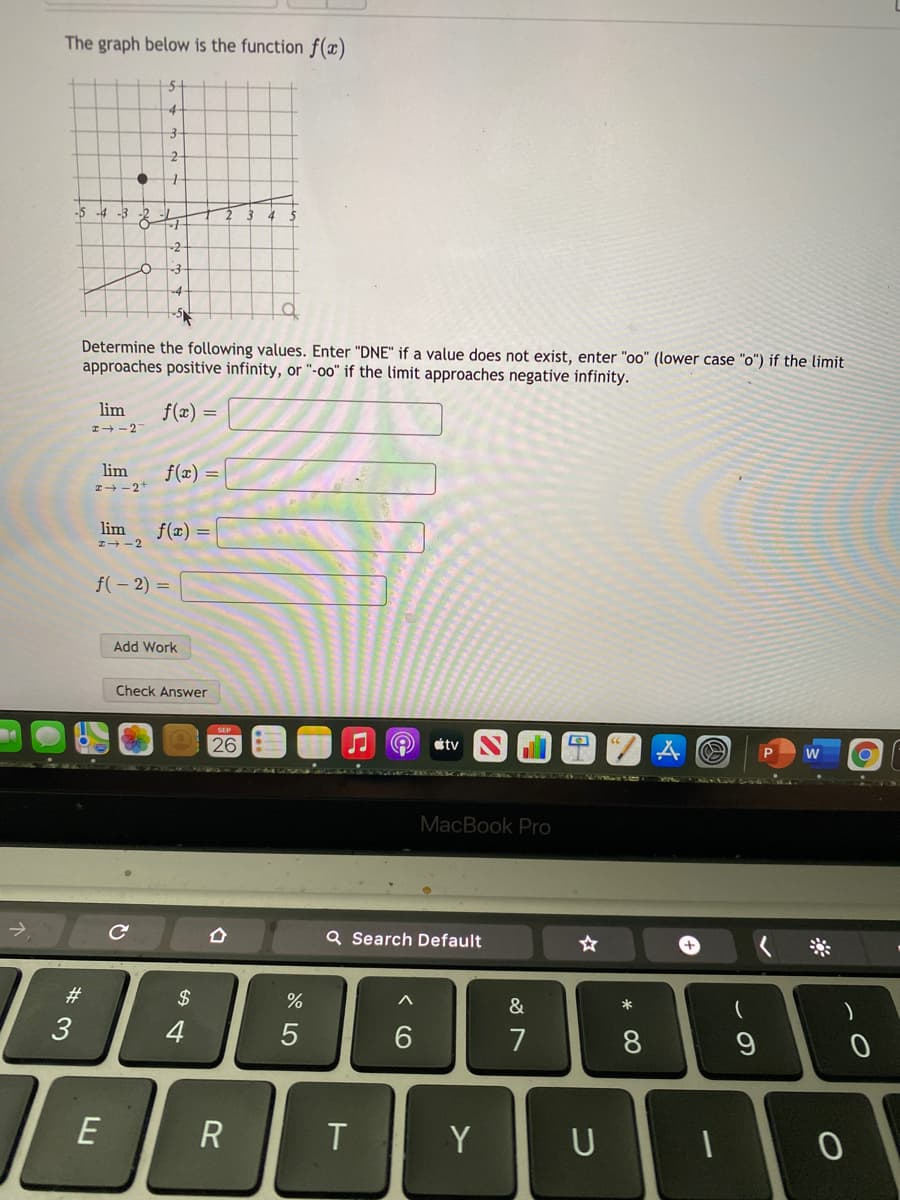 The graph below is the function f(x)
-4
-5 -4 -3
Determine the following values. Enter "DNE" if a value does not exist, enter "oo" (lower case "o") if the limit
approaches positive infinity, or "-00" if the limit approaches negative infinity.
lim
f(x) =
I+-2
lim
I+ - 2+
f(x) =
lim
f(x) =
I+ -2
f(- 2) =
Add Work
Check Answer
26
étv
151LR RNIG
MacBook Pro
Q Search Default
#3
2$
&
*
)
3
4
6.
7
8
R
T
Y
U
* 00
<CO
