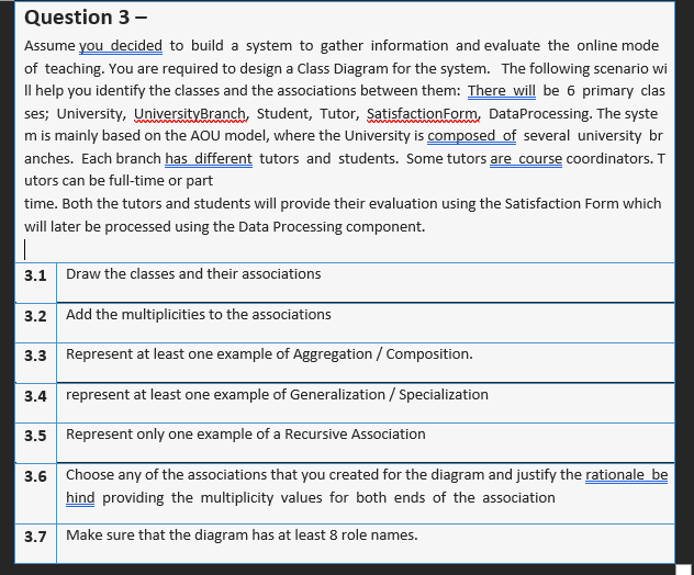 Question 3 -
Assume you decided to build a system to gather information and evaluate the online mode
of teaching. You are required to design a Class Diagram for the system. The following scenario wi
Il help you identify the classes and the associations between them: There will be 6 primary clas
ses; University, UniversityBranch, Student, Tutor, SatisfactionForm, DataProcessing. The syste
m is mainly based on the AOU model, where the University is composed of several university br
anches. Each branch has different tutors and students. Some tutors are course coordinators. T
utors can be full-time or part
time. Both the tutors and students will provide their evaluation using the Satisfaction Form which
will later be processed using the Data Processing component.
3.1 Draw the classes and their associations
3.2 Add the multiplicities to the associations
3.3 Represent at least one example of Aggregation / Composition.
3.4 represent at least one example of Generalization / Specialization
3.5 Represent only one example of a Recursive Association
3.6 Choose any of the associations that you created for the diagram and justify the rationale be
hind providing the multiplicity values for both ends of the association
3.7
Make sure that the diagram has at least 8 role names.
