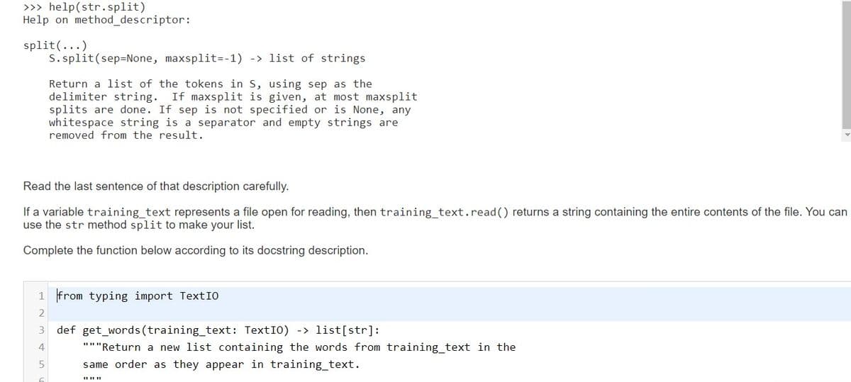 >>> help(str.split)
Help on method_descriptor:
split(...)
S. split(sep=None, maxsplit=-1) -> list of strings
Return a list of the tokens in S, using sep as the
delimiter string. If maxsplit is given, at most maxsplit
splits are done. If sep is not specified or is None, any
whitespace string is a separator and empty strings are
removed from the result.
Read the last sentence of that description carefully.
If a variable training_text represents a file open for reading, then training_text.read() returns a string containing the entire contents of the file. You can
use the str method split to make your list.
Complete the function below according to its docstring description.
1 from typing import TextIO
2
def get_words(training_text: TextI0) -> 1ist[str]:
4
"""Return a new list containing the words from training_text in the
same order as they appear in training_text.
