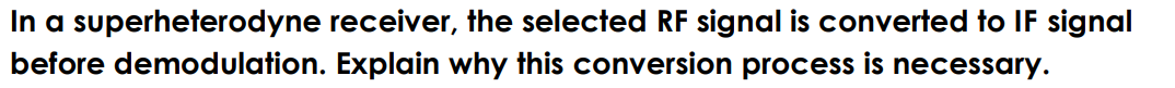 In a superheterodyne receiver, the selected RF signal is converted to IF signal
before demodulation. Explain why this conversion process is necessary.
