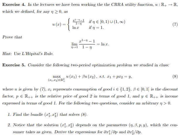 Exercise 4. In the lectures we have been working the the CRRA utility function, u : R+
which we defined, for any n≥0, as
→
R,
Prove that
u(x):
-{
21--1
1-n
if ŋE [0,1) U (1,∞)
In a
if n = 1.
2--1
lim
==
Inz.
→1
1-7
(7)
Hint: Use L'Hôpital's Rule.
Exercise 5. Consider the following two-period optimization problem we studied in class:
max u (x1)+ẞu (x2), s.t. x1+px2=y,
(1.22)ER²
(8)
where u is given by (7), x; represents consumption of good i = {1,2}, ẞ € [0, 1] is the discount
factor, p = R++ is the relative price of good 2 in terms of good 1, and y = R++ is income
expressed in terms of good 1. For the following two questions, consider an arbitrary n > 0.
1. Find the bundle (1, 2) that solves (8).
2. Notice that the solution (1, 2) depends on the parameters (n,3,p,y), which the con-
sumer takes as given. Derive the expressions for ǝr/Op and ǝx/Əp.