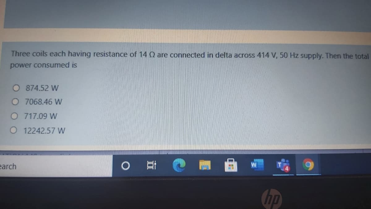 Three coils each having resistance of 14 0 are connected in delta across 414 V, 50 Hz supply. Then the total
power consumed is
874.52 W
7068.46 W
O 717.09 W
O 12242.57 W
earch
hp
立
