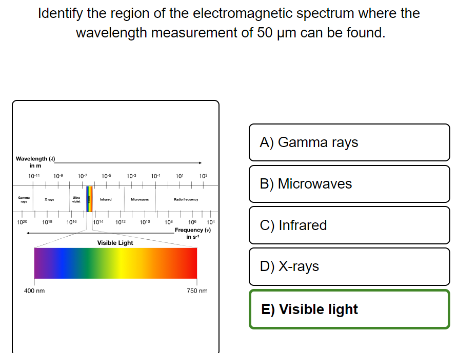 Identify the region of the electromagnetic spectrum where the
wavelength measurement of 50 µm can be found.
A) Gamma rays
Wavelength (2)
in m
10-11
10-5
10-3
10-1
10¹
103
B) Microwaves
Infrared
Radio frequency
106 104
Frequency (v)
in s-1
C) Infrared
D) X-rays
750 nm
E) Visible light
Gamma
rays
1020
Xrays
1018
10-9
400 nm
10-7
violet
1016
1014
+
Microwaves
1010
1012
Visible Light
108
H