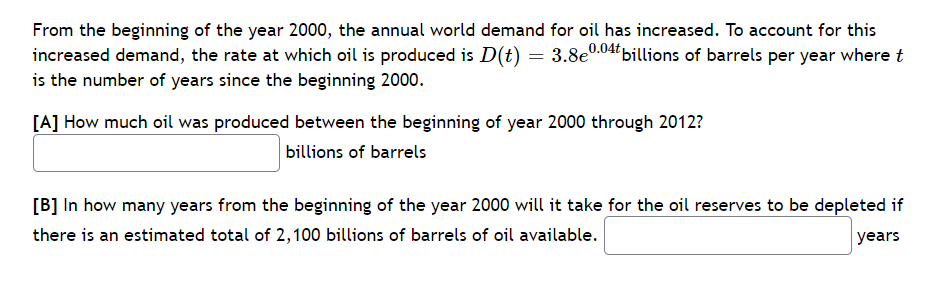 From the beginning of the year 2000, the annual world demand for oil has increased. To account for this
increased demand, the rate at which oil is produced is D(t) = 3.8e.04billions of barrels per year where t
is the number of years since the beginning 2000.
[A] How much oil was produced between the beginning of year 2000 through 2012?
billions of barrels
[B] In how many years from the beginning of the year 2000 will it take for the oil reserves to be depleted if
there is an estimated total of 2,100 billions of barrels of oil available.
years
