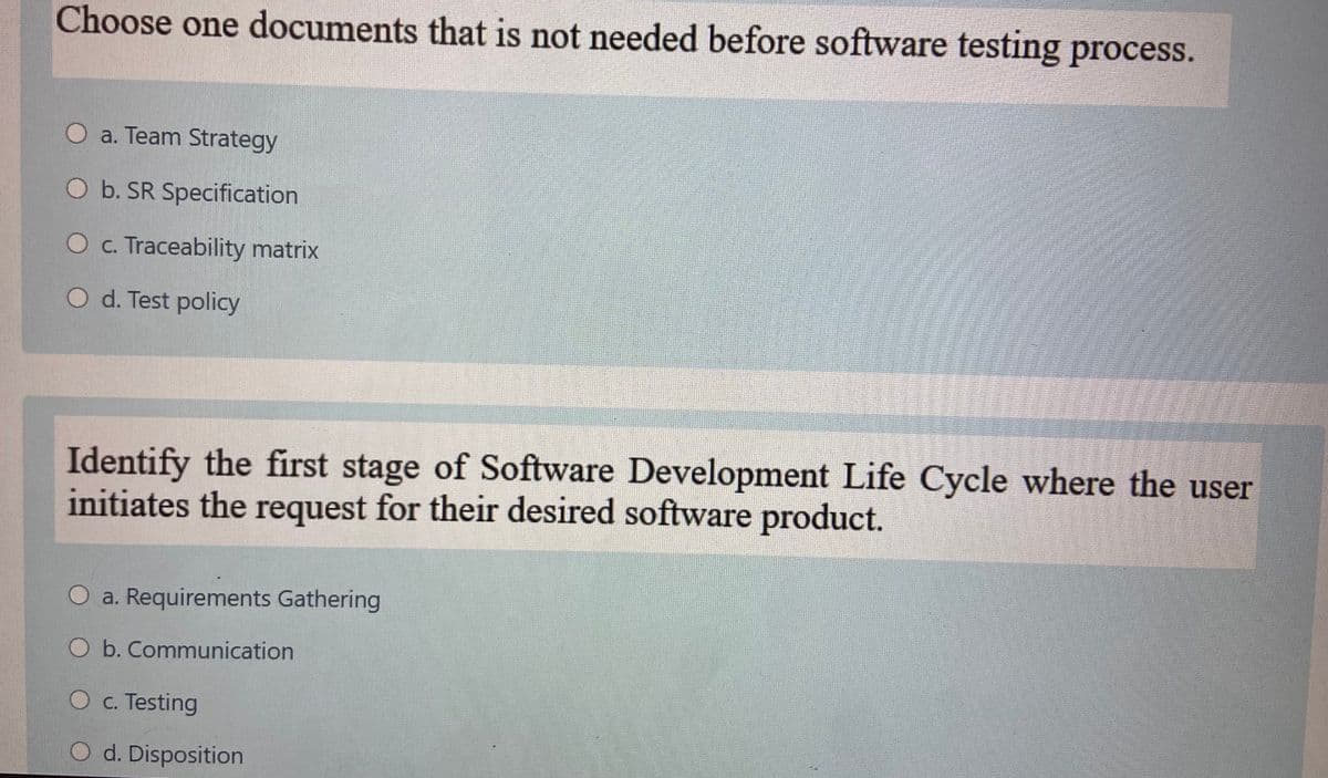 Choose one documents that is not needed before software testing process.
O a. Team Strategy
O b. SR Specification
O c. Traceability matrix
O d. Test policy
Identify the first stage of Software Development Life Cycle where the user
initiates the request for their desired software product.
O a. Requirements Gathering
O b. Communication
O c. Testing
O d. Disposition
