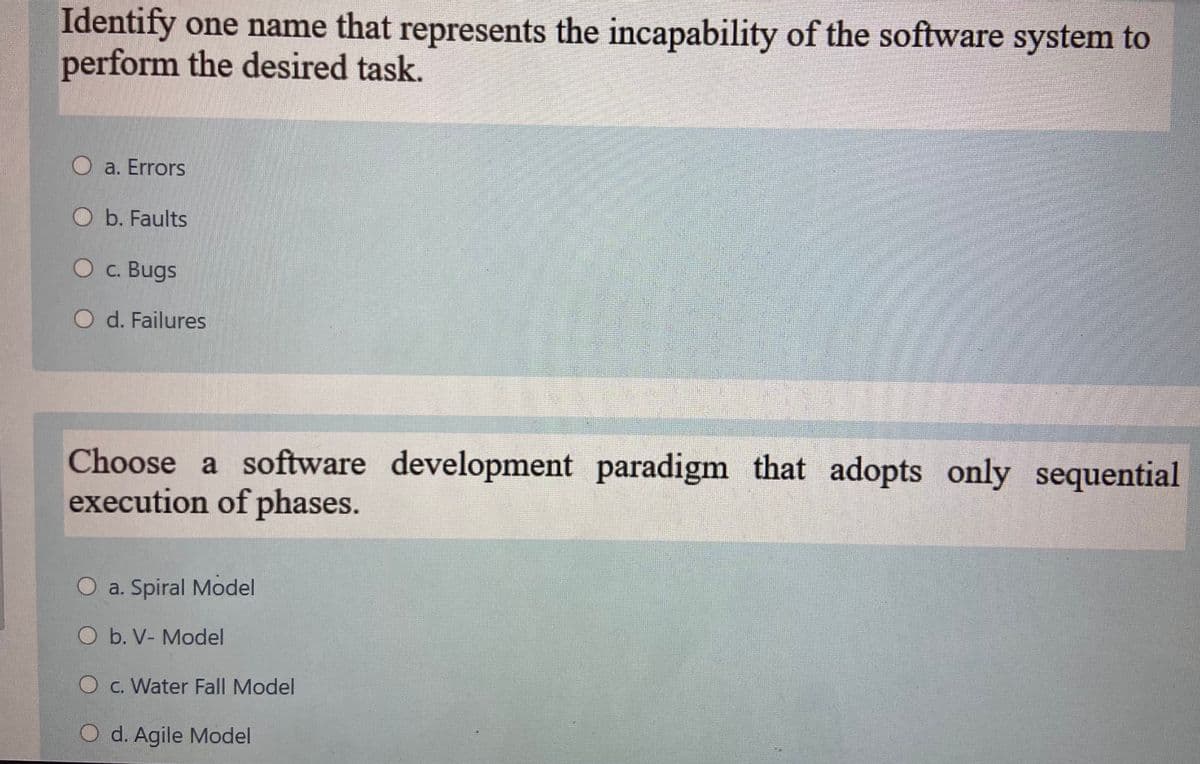 Identify one name that represents the incapability of the software system to
perform the desired task.
O a. Errors
O b. Faults
O c. Bugs
O d. Failures
Choose a software development paradigm that adopts only sequential
execution of phases.
a. Spiral Model
O b. V- Model
O c. Water Fall Model
O d. Agile Model
