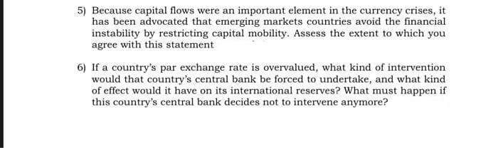 5) Because capital flows were an important element in the currency crises, it
has been advocated that emerging markets countries avoid the financial
instability by restricting capital mobility. Assess the extent to which you
agree with this statement
6) If a country's par exchange rate is overvalued, what kind of intervention
would that country's central bank be forced to undertake, and what kind
of effect would it have on its international reserves? What must happen if
this country's central bank decides not to intervene anymore?
