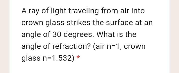 A ray of light traveling from air into
crown glass strikes the surface at an
angle of 30 degrees. What is the
angle of refraction? (air n=1, crown
glass n=1.532) *
