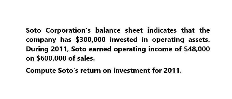 Soto Corporation's balance sheet indicates that the
company has $300,000 invested in operating assets.
During 2011, Soto earned operating income of $48,000
on $600,000 of sales.
Compute Soto's return on investment for 2011.