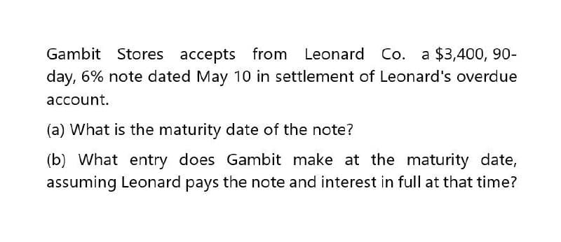 Gambit Stores accepts from Leonard Co. a $3,400, 90-
day, 6% note dated May 10 in settlement of Leonard's overdue
account.
(a) What is the maturity date of the note?
(b) What entry does Gambit make at the maturity date,
assuming Leonard pays the note and interest in full at that time?