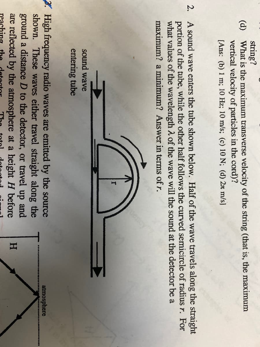 string?
(d) What is the maximum transverse velocity of the string (that is, the maximum
vertical velocity of particles in the cord)?
[Ans: (b) 1 m; 10 Hz; 10 m/s; (c) 10 N; (d) 2A m/s]
2. A sound wave enters the tube shown below. Half of the wave travels along the straight
portion of the tube, while the other half follows the curved semicircle of radius r. For
what values of the wavelength A of the wave will the sound at the detector be a
maximum? a minimum? Answer in terms of r.
uency
sound wave
entering tube
3. High frequency radio waves are emitted by the source
shown. These waves either travel straight along the
ground a distance D to the detector, or travel up and
are reflected by the atmosphere at a height H before
reac
atmosphere
