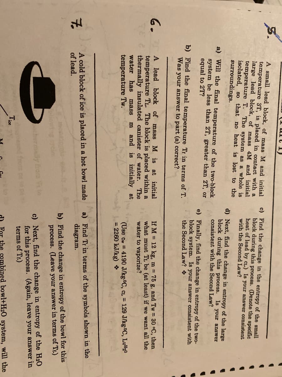 A small lead block, of mass M and initial
temperature 3T, is placed in contact with a
large lead block, of mass 4M and initial
temperature T. The system as a whole is
isolated, so that no heat is lost to the
surroundings.
c) Find the change in the entropy of the small
block during this process. (Denote the specific
heat of lead by cL.) Is your answer consistent
with the Second Law?
d) Next, find the change in entropy of the large
block during this process. Is your answer
consistent with the Second Law?
a) Will the final temperature of the two-block
system be less than 2T, greater than 2T, or
equal to 2T?
e) Finally, find the change in entropy of the two-
block system. Is your answer consistent with
the Second Law?
b) Find the final temperature Tr in terms of T.
Was your answer to part (a) correct?
6.
A lead block of mass M is at initial
temperature TL. The block is placed within a
The
If M = 12 kg, m = 75 g, and Tw = 30 °C, then
what must TL be (at least) if we want all the
water to vaporize?
thermally insulated canister of water.
and is initially at
water has
mass
(Use Cw = 4190 J/kg.0C, CL = 129 J/kg.C, LyH20
= 2260 kJ/kg) *
temperature Tw.
A cold block of ice is placed in a hot bowl made
of lead.
a) Find Tr in terms of the symbols shown in the
diagram.
b) Find the change in entropy of the bowl for this
process. (Leave your answer in terms of Tt.)
c) Next, find the change in entropy of the H20
for this process. (Again, leave your answer in
terms of Tr.)
thermally fora to
ed o sd tin
Tice
the combined bowl+H2O system, will the
