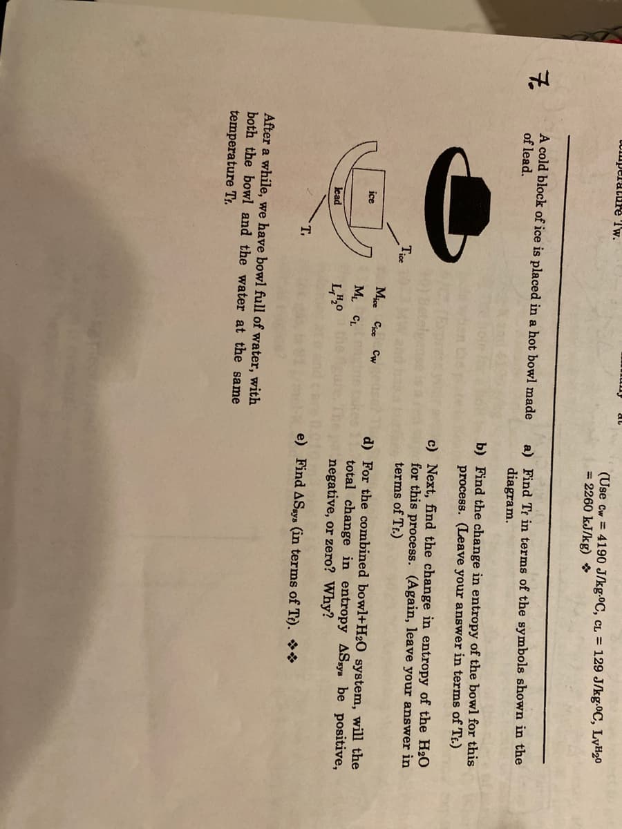 UCmperature Tw.
(Use Cw = 4190 J/kg.0C, cL = 129 J/kg.0C, LyH20
= 2260 kJ/kg) *
7.
A cold block of ice is placed in a hot bowl made
of lead.
a) Find Tr in terms of the symbols shown in the
diagram.
b) Find the change in entropy of the bowl for this
process. (Leave your answer in terms of Tr.)
c) Next, find the change in entropy of the H20
for this process. (Again, leave your answer in
terms of Tr.)
Tice
Mjce Cjce Cw
d) For the combined bowl+H2O_system, will the
total change in entropy ASsys be positive,
negative, or zero? Why?
ice
M CL
lead
L",0
T.
e) Find ASsys (in terms of T?). **
After a while, we have bowl full of water, with
both the bowl and the water at the same
temperature Tr.
