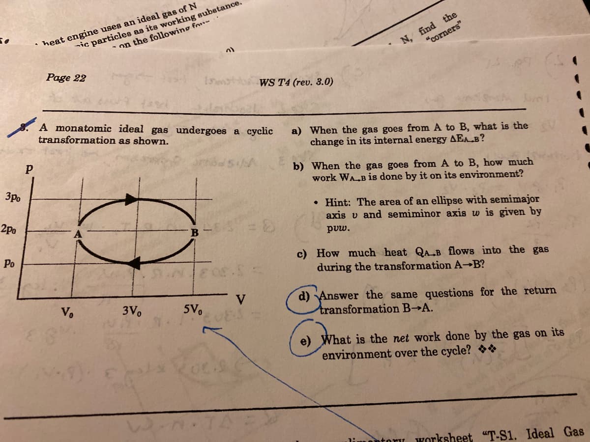 nic particles as its working substance.
on the following fou-.
N, find the
"corners"
is
heat engine uses an ideal gas of N
Page 22
WS T4 (rev. 3.0)
A monatomic ideal gas undergoes a cyclic
transformation as shown.
a) When the gas goes from A to B, what is the
change in its internal energy AEA B?
b) When the gas goes from A to B, how much
work WA B is done by it on its environment?
3po
• Hint: The area of an ellipse with semimajor
axis v and semiminor axis w is given by
2po
B
puw.
Po
c) How much heat QAB flows into the gas
during the transformation A-B?
d) Answer the same questions for the return
transformation B A.
V.
3V.
5V.
e) What is the net work done by the gas on its
environment over the cycle? *
limontory worksheet "T-S1. Ideal Gas
