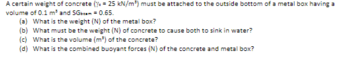 A certain weight of concrete (%= 25 kN/m²) must be attached to the outside bottom of a metal box having a
volume of 0.1 m³ and SGbcam = 0.65.
(a) What is the weight (N) of the metal box?
(b) What must be the weight (N) of concrete to cause both to sink in water?
(c) What is the volume (m³) of the concrete?
(d) What is the combined buoyant forces (N) of the concrete and metal box?