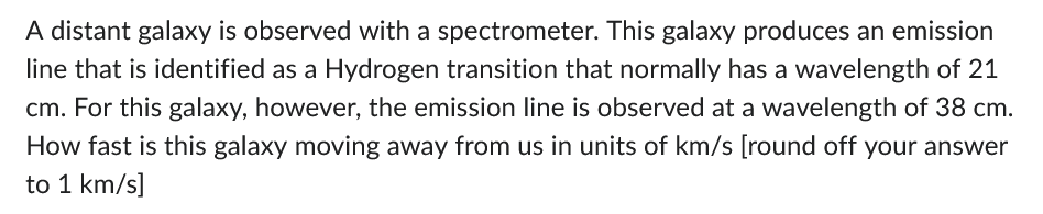 A distant galaxy is observed with a spectrometer. This galaxy produces an emission
line that is identified as a Hydrogen transition that normally has a wavelength of 21
cm. For this galaxy, however, the emission line is observed at a wavelength of 38 cm.
How fast is this galaxy moving away from us in units of km/s [round off your answer
to 1 km/s]