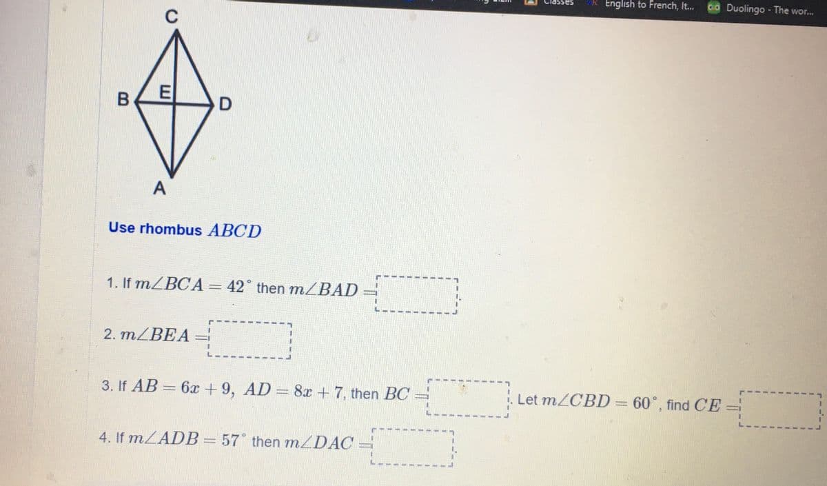 English to French, It..
00 Duolingo - The wor...
sasSPIn
C
Use rhombus ABCD
1. If MZBCA= 42° then m/BAD
2. MZBEA
%3D
3. If AB = 6x + 9, AD=
8x + 7, then BC
Let m/CBD = 60°, find CE
4. If mZADB= 57° then m/DAC
