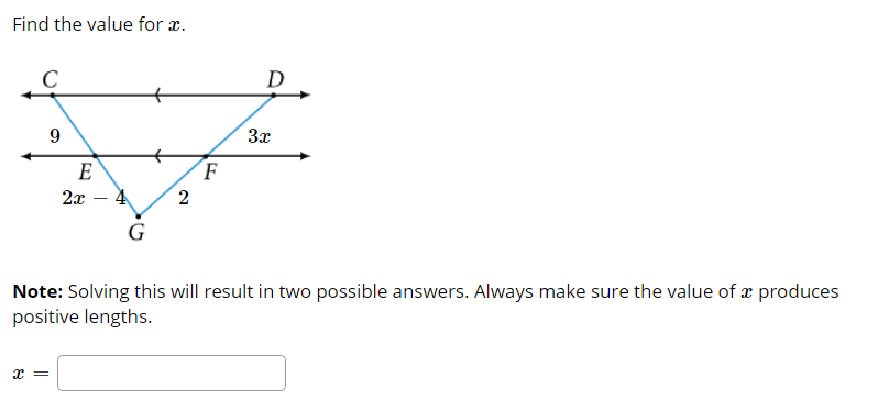 Find the value for x.
C
D
9
3x
E
F
2x – 4
2
G
Note: Solving this will result in two possible answers. Always make sure the value of æ produces
positive lengths.
x =
