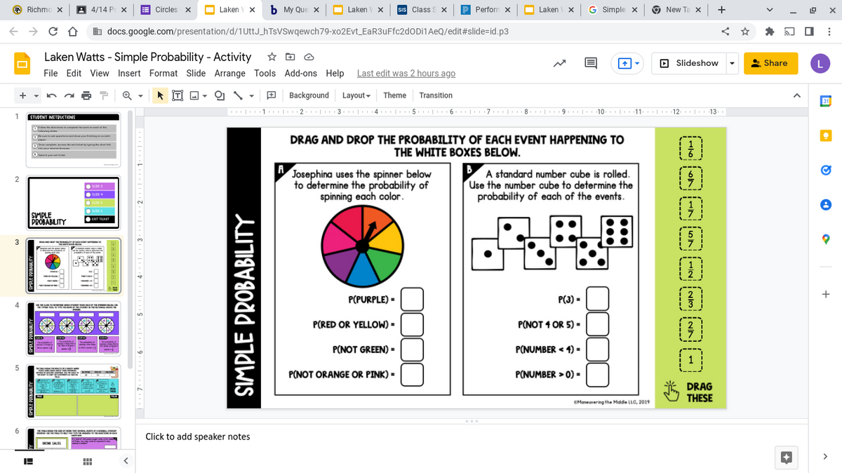 O Richmo X
4/14 PI X
E Circles x
O Laken
V x
ь Му Que X
Laken V X
sIs Class S x
Perforn x
O Laken
x G Simple x
New Ta x +
b docs.google.com/presentation/d/1UttJ_hTsVSwqewch79-xo2Evt_EaR3uFfc2dODi1AeQ/edit#slide=id.p3
Laken Watts - Simple Probability - Activity
File Edit View Insert Format Slide Arrange Tools Add-ons Help Last edit was 2 hours ago
O Slideshow
* Share
İTİ O -
Background Layout-
Theme
Transition
31
|1. |2 | 3 |14 | 5 | 6 |7 |8
| 2 |3
5.| 6 | 7 |8. | 9 | 10 |11 | 12 | 13
1
STUDENT NSTBUCTIONS
O n ytingm
DRAG AND DROP THE PROBABILITY OF EACH EVENT HAPPENING TO
THE WHITE BOXES BELOW.
h
A,
Josephina uses the spinner below
to determine the probability of
spinning each color.
B
A standard number cube is rolled.
Use the number cube to determine the
probability of each of the events.
SIDE 3
SUDE +
SUDE
UDES
SIMPLE
PROBABILITY
EXIT TIOKET
3
P(PURPLE) -
P(3) -
P(RED OR YELLOW) =
P(NOT 1 OR 5) =
2
P(NOT GREEN) -
P(NUMBER < 4) -
5
P(NOT ORANGE OR PINK) =
P(NUMBER > 0) =
5 DRAG
THESE
CManeuvering the Midde LLC, 2019
Click to add speaker notes
DRINE SALES
SIMPLE PROBABILITY
+
