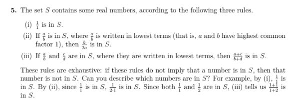 5. The set S contains some real numbers, according to the following three rules.
(i) is in S.
(ii) If is in S, where is written in lowest terms (that is, a and b have highest common
factor 1), then is in S.
(iii) If and are in S, where they are written in lowest terms, then is in S.
These rules are exhaustive: if these rules do not imply that a number is in S, then that
number is not in S. Can you describe which numbers are in S? For example, by (i), is
in S. By (ii), since is in 5, is in S. Since both andare in S, (iii) tells us 1+2 is
in S.