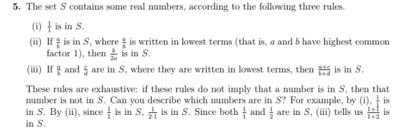 5. The set S contains some real numbers, according to the following three rules.
(i) - is in S.
(ii) If is in S, where is written in lowest terms (that is, a and b have highest common
factor 1), then is in S.
(iii) If and are in S, where they are written in lowest terms, then is in S.
These rules are exhaustive: if these rules do not imply that a number is in S, then that
number is not in S. Can you describe which numbers are in S? For example, by (i), is
in S. By (ii), since is in 5, is in S. Since both andare in S, (iii) tells usis
in S.