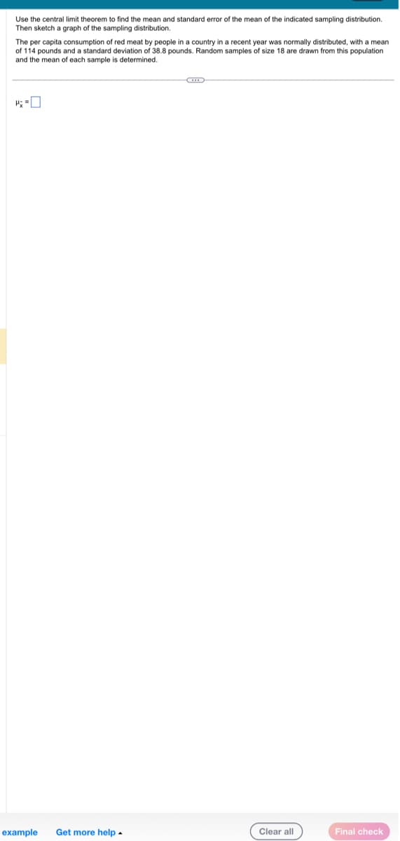 Use the central limit theorem to find the mean and standard error of the mean of the indicated sampling distribution.
Then sketch a graph of the sampling distribution.
The per capita consumption of red meat by people in a country in a recent year was normally distributed, with a mean
of 114 pounds and a standard deviation of 38.8 pounds. Random samples of size 18 are drawn from this population
the mean of each sample is determined.
and
example Get more help.
G
Clear all
Final check