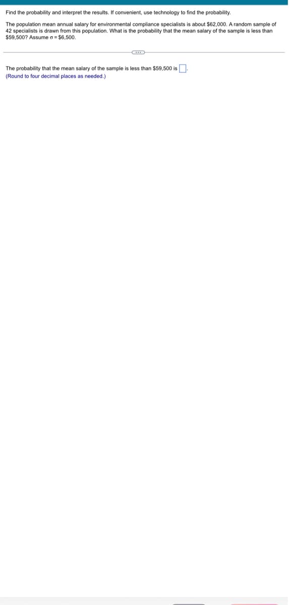 Find the probability and interpret the results. If convenient, use technology to find the probability.
The population mean annual salary for environmental compliance specialists is about $62,000. A random sample of
42 specialists is drawn from this population. What is the probability that the mean salary of the sample is less than
$59,500? Assume a = $6,500.
The probability that the mean salary of the sample is less than $59,500 is.
(Round to four decimal places as needed.)