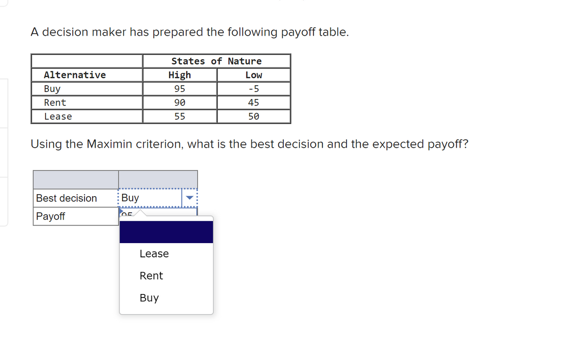 decision maker has prepared the following payoff table.
Alternative
Buy
Rent
Lease
Using the Maximin criterion, what is the best decision and the expected payoff?
Best decision Buy
OF
Payoff
States of Nature
High
Low
95
-5
90
45
55
50
Lease
Rent
Buy