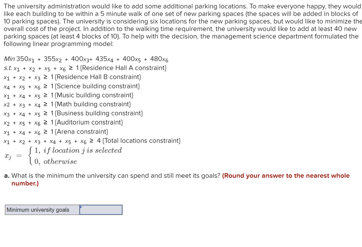 The university administration would like to add some additional parking locations. To make everyone happy, they would
like each building to be within a 5 minute walk of one set of new parking spaces (the spaces will be added in blocks of
10 parking spaces). The university is considering six locations for the new parking spaces, but would like to minimize the
overall cost of the project. In addition to the walking time requirement, the university would like to add at least 40 new
parking spaces (at least 4 blocks of 10). To help with the decision, the management science department formulated the
following linear programming model:
Min 350x₁ + 355x2 + 400x3+ 435x4 + 400x5 + 480x6
S.t. x₁ + x2 + x5 + x6 ≥ 1{Residence Hall A constraint}
x1 + x2 + x3 ≥ 1 {Residence Hall B constraint}
1 {Science building constraint}
X4 + x5 + x6 ≥
x1 + x4 + x5 ≥ 1 {Music building constraint}
x2 + x3 + x4 ≥ 1 {Math building constraint}
x3 + x4 + x5 ≥ 1 {Business building constraint}
x2 + x5 + X6 ≥ 1 {Auditorium constraint}
x1 + x4 + X6 ≥ 1 {Arena constraint}
X1 + X2 + x3 + x4 + x5 + x6 ≥ 4 {Total locations constraint}
♫ 1, if location j is selected
x j 10, otherwise
=
a. What is the minimum the university can spend and still meet its goals? (Round your answer to the nearest whole
number.)
Minimum university goals