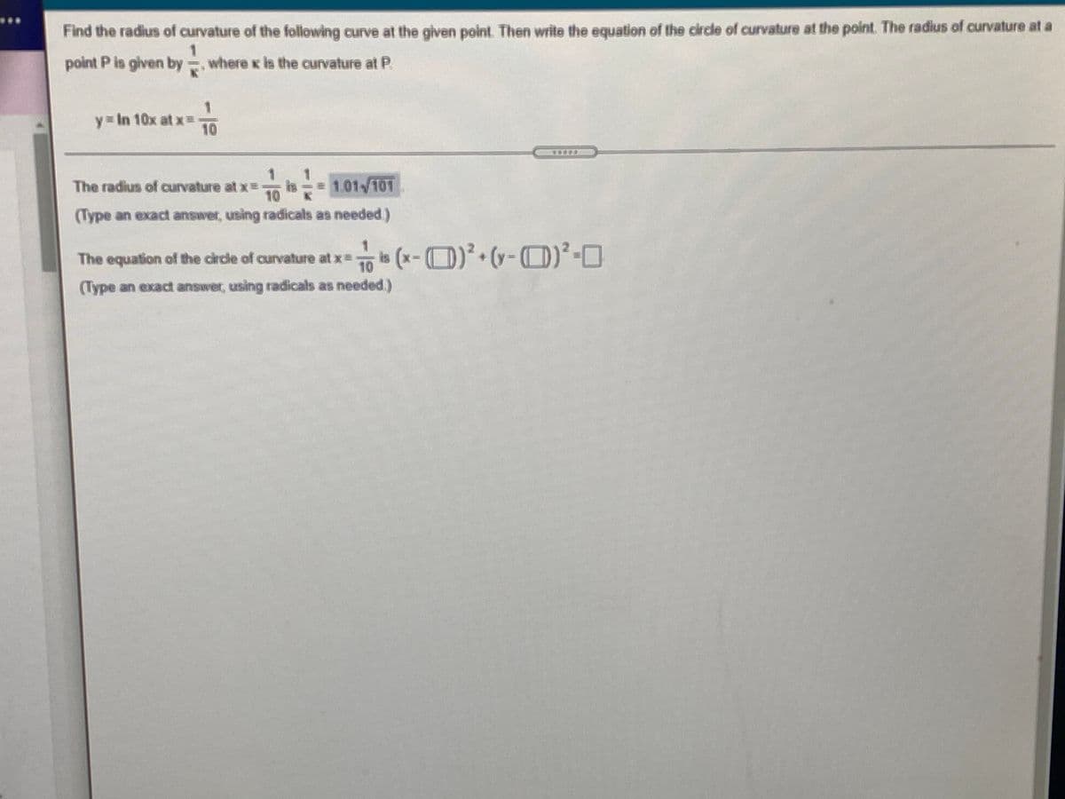 Find the radius of curvature of the following curve at the given point. Then write the equation of the circdle of curvature at the point. The radius of curvature at a
point P is given by = where x is the curvature at P.
y= In 10x at x=
10
The radius of curvature at x=
m-
is
= 1.01/101
10
(Type an exact answer, using radicals as needed)
The equation of the circle of curvature at x=
10
(Туре
(Type an exact answer, using radicals as needed.)
