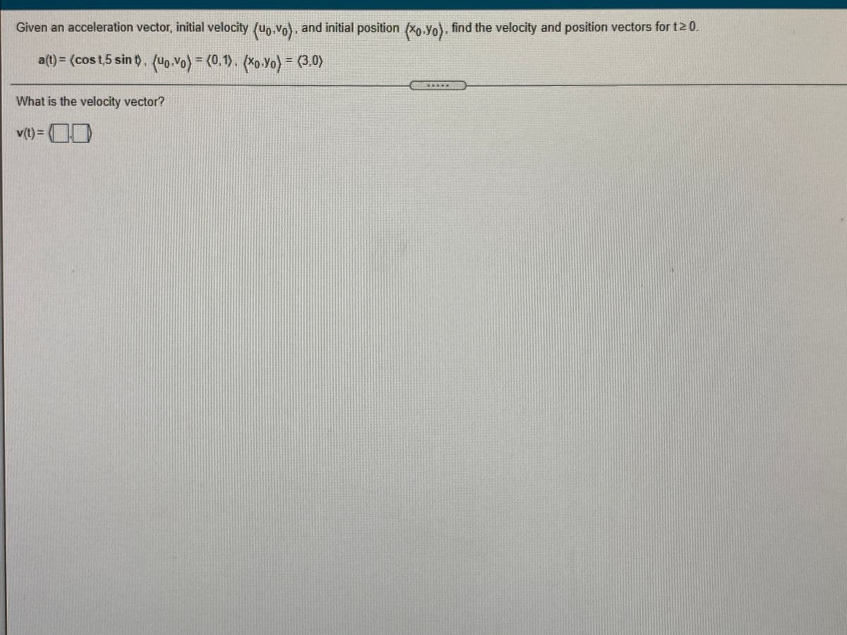 Given an acceleration vector, initial velocity (up.vo), and initial position (xo.Yo), find the velocity and position vectors for t20.
a(t) = (cos t,5 sin t). (uo.vo) = (0,1). (Xo.Yo) = (3,0)
%3D
What is the velocity vector?
v(t) = 0
