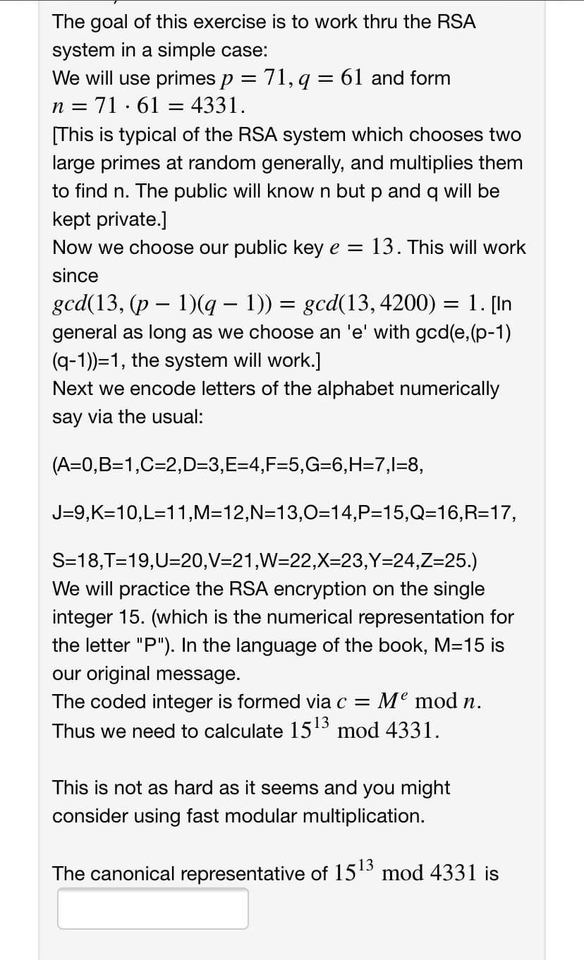 The goal of this exercise is to work thru the RSA
system in a simple case:
We will use primes p = 71, q = 61 and form
71 ·61 = 4331.
n =
[This is typical of the RSA system which chooses two
large primes at random generally, and multiplies them
to find n. The public will know n but p and q will be
kept private.]
Now we choose our public key e = 13. This will work
since
gcd(13, (p – 1)(q – 1)) = gcd(13, 4200) = 1. [In
general as long as we choose an 'e' with gcd(e, (p-1)
(q-1))=1, the system will work.]
Next we encode letters of the alphabet numerically
say via the usual:
(A=0,B=1,C=2,D=3,E=4,F=5,G=6,H=7,l=8,
J=9,K=10,L=11,M=12,N=13,0=14,P=15,Q316,R=17,
S=18,T=19,U=20,V=21,W=22,X=23,Y=24,Z=25.)
We will practice the RSA encryption on the single
integer 15. (which is the numerical representation for
the letter "P"). In the language of the book, M=15 is
our original message.
The coded integer is formed via c = Me mod n.
Thus we need to calculate 1513 mod 4331.
This is not as hard as it seems and you might
consider using fast modular multiplication.
The canonical representative of 1513 mod 4331 is
