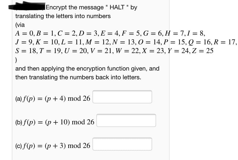 Encrypt the message " HALT " by
translating the letters into numbers
(via
A = 0, B = 1, C = 2, D = 3, E = 4, F = 5, G = 6, H = 7,1 = 8,
J = 9, K = 10, L = 11, M = 12, N = 13,0 = 14, P = 15, Q = 16, R = 17,
S = 18, T = 19, U = 20, V = 21, W = 22, X = 23, Y = 24, Z = 25
%3D
%3D
%3D
%3D
and then applying the encryption function given, and
then translating the numbers back into letters.
(a) f(p) = (p + 4) mod 26
(b) f(p) = (p + 10) mod 26
(c) f(p) = (p + 3) mod 26
