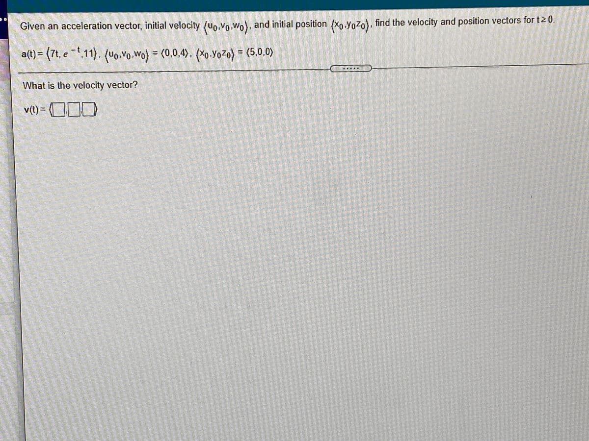 Given an acceleration vector, initial velocity (uo.vo.Wo), and initial position (xo.Yozo), find the velocity and position vectors for t20.
a(t) = (7t, e =1,11), (uo,Vo.Wo) = (0,0,4), (×0.YoZo) = (5,0,0)
What is the velocity vector?
v(t) =
(OJ)
