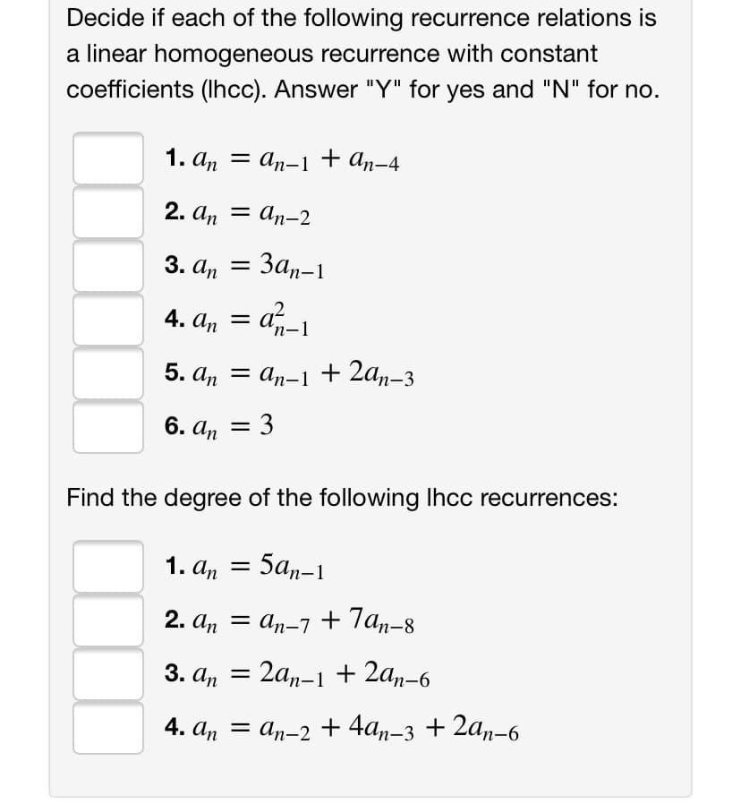 Decide if each of the following recurrence relations is
a linear homogeneous recurrence with constant
coefficients (Ihcc). Answer "Y" for yes and "N" for no.
1. An
= an-1 + an-4
2. аn — ап-2
3. а, — За,-1
4. a, = a-1
5. аn
= an-1
+ 2an-3
6. аn
:3
Find the degree of the following Ihcc recurrences:
1. а, 3D 5аp-1
2. а, 3D аn-7 + 7а,-8
3. аn
2a,-1 + 2a,-6
3D а,-2 + 4а,-3 + 2а,-6
+ 4an-3
+ 2a,-6
4. аn
