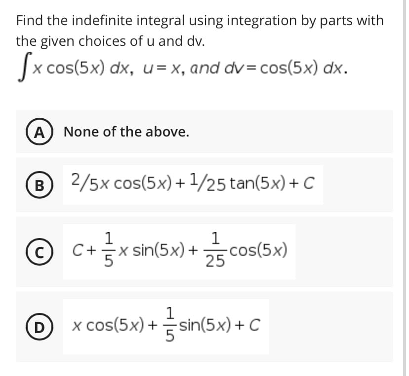 Find the indefinite integral using integration by parts with
the given choices of u and dv.
cos(5x) dx, u= x, and dv= cos(5x) dx.
A) None of the above.
В
B 2/5x cos(5x)+ 1/25 tan(5x) +C
1
C+x sin(5x)+
-cos(5x)
25
C
x cos(5x) +
sin(5x) + C
D
