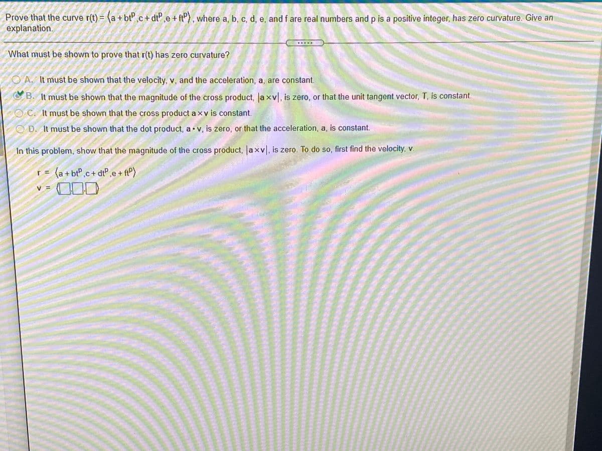 Prove that the curve r(t) = (a +bt" ,c + dt° ,e + ftP) , where a, b, c, d, e, and f are real numbers and p is a positive integer, has zero curvature. Give an
explanation.
What must be shown to prove that r(t) has zero curvature?
O A. It must be shown that the velocity, v, and the acceleration, a, are constant.
B. It must be shown that the magnitude of the cross product, a xv, is zero, or that the unit tangent vector, T, is constant.
O C. It must be shown that the cross product a xv is constant.
OD. It must be shown that the dot product, a v, is zero, or that the acceleration, a, is constant.
In this problem, show that the magnitude of the cross product, axv, is zero. To do so, first find the velocity, .
(a + bt",c + dtP,e + ftP)
V
