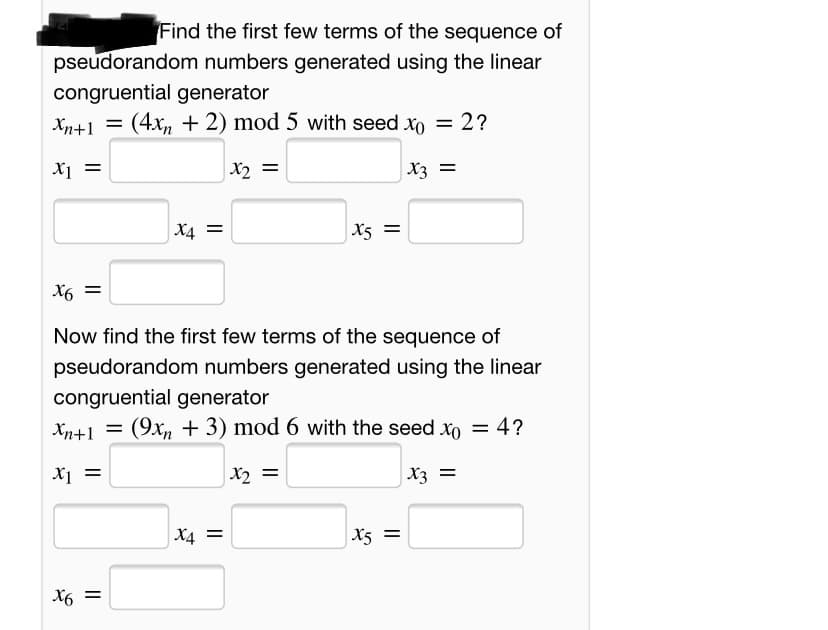 Find the first few terms of the sequence of
pseudorandom numbers generated using the linear
congruential generator
Xn+1 = (4x, + 2) mod 5 with seed xo = 2?
Xi =
X2 =
X3 =
X4 =
X5 =
= 9x
Now find the first few terms of the sequence of
pseudorandom numbers generated using the linear
congruential generator
Xn+1 = 4?
(9x, + 3) mod 6 with the seed xo =
X2 =
X3 =
X4 =
X5 =
X6 =
