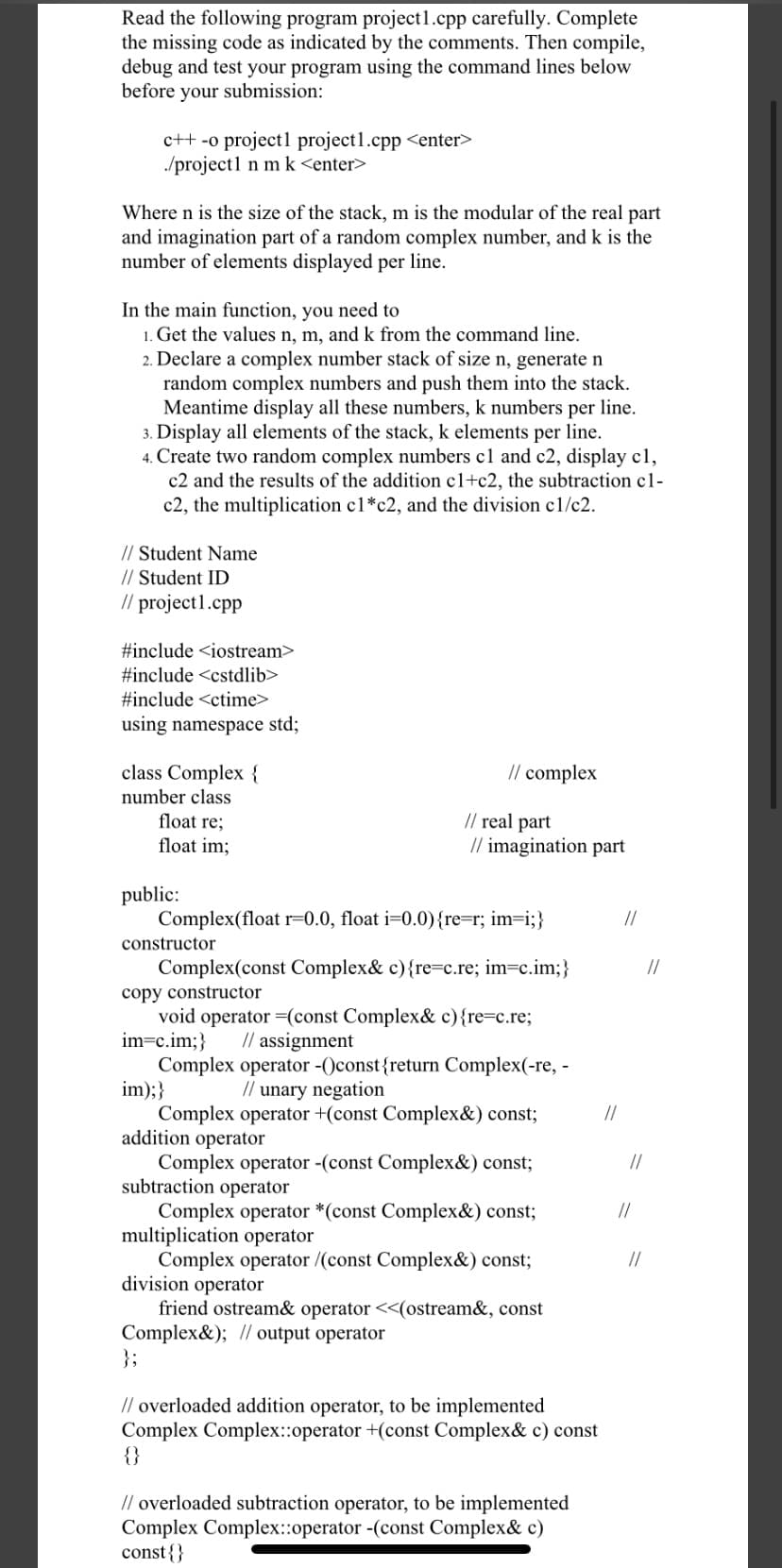 Read the following program project1.cpp carefully. Complete
the missing code as indicated by the comments. Then compile,
debug and test your program using the command lines below
before your submission:
c++ -o project1 project1.cpp <enter>
/project1 n m k <enter>
Where n is the size of the stack, m is the modular of the real part
and imagination part of a random complex number, and k is the
number of elements displayed per line.
In the main function, you need to
1. Get the values n, m, and k from the command line.
2. Declare a complex number stack of size n, generate n
random complex numbers and push them into the stack.
Meantime display all these numbers, k numbers per line.
3. Display all elements of the stack, k elements per line.
4. Create two random complex numbers cl and c2, display c1,
c2 and the results of the addition c1+c2, the subtraction c1-
c2, the multiplication c1*c2, and the division cl/c2.
// Student Name
// Student ID
// project1.cpp
#include <iostream>
#include <cstdlib>
#include <ctime>
using namespace std;
class Complex {
// complex
number class
// real part
// imagination part
float re;
float im;
public:
Complex(float r=0.0, float i=0.0){re=r; im=i;}
//
constructor
Complex(const Complex& c){re=c.re; im=c.im;}
//
copy constructor
void operator =(const Complex& c){re=c.re;
im=c.im;}
// assignment
Complex operator -()const{return Complex(-re, -
im);}
Complex operator +(const Complex&) const;
addition operator
Complex operator -(const Complex&) const;
subtraction operator
Complex operator *(const Complex&) const;
multiplication operator
Complex operator /(const Complex&) const;
division operator
friend ostream& operator <<(ostream&, const
Complex&); // output operator
};
// unary negation
//
//
//
//
// overloaded addition operator, to be implemented
Complex Complex::operator +(const Complex& c) const
{}
// overloaded subtraction operator, to be implemented
Complex Complex::operator -(const Complex& c)
const{}
