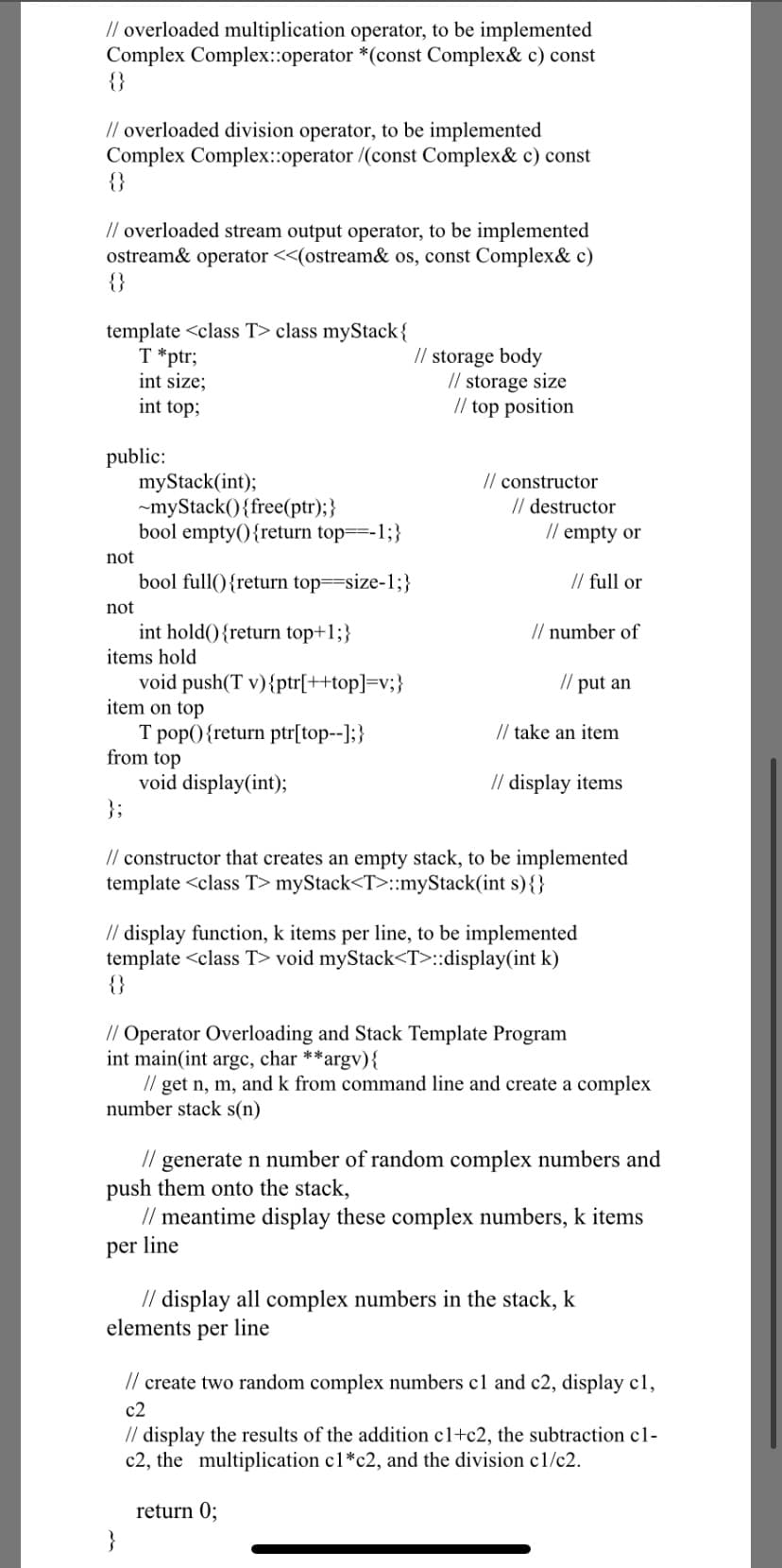 // overloaded multiplication operator, to be implemented
Complex Complex::operator *(const Complex& c) const
{}
// overloaded division operator, to be implemented
Complex Complex::operator /(const Complex& c) const
{}
// overloaded stream output operator, to be implemented
ostream& operator <<(ostream& os, const Complex& c)
{}
template <class T> class myStack{
T *ptr;
int size;
int top;
// storage body
// storage size
// top position
public:
myStack(int);
~myStack(){free(ptr);}
bool empty(){return top==-1;}
// constructor
// destructor
// empty or
not
bool full(){return top==size-1;}
// full or
not
int hold(){return top+1;}
items hold
void push(T v){ptr[++top]=v;}
item on top
// number of
// put an
// take an item
T pop(){return ptr[top--];}
from top
void display(int);
};
// display items
// constructor that creates an empty stack, to be implemented
template <class T> myStack<T>::myStack(int s){}
// display function, k items per line, to be implemented
template <class T> void myStack<T>::display(int k)
{}
// Operator Overloading and Stack Template Program
int main(int argc, char **argv){
// get n, m, and k from command line and create a complex
number stack s(n)
// generate n number of random complex numbers and
push them onto the stack,
meantime display these complex numbers,
items
per line
// display all complex numbers in the stack, k
elements per line
// create two random complex numbers c1 and c2, display c1,
c2
// display the results of the addition c1+c2, the subtraction c1-
c2, the multiplication c1*c2, and the division c1/c2.
return 0;
}
