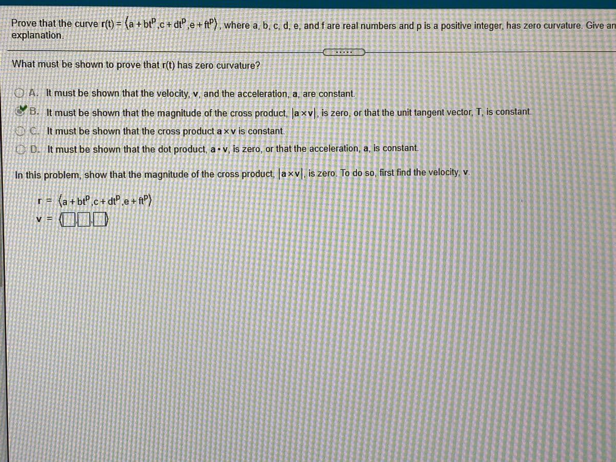 **Prove that the curve** \( \mathbf{r}(t) = \langle a + bt^p, c + dt^p, e + ft^p \rangle \), **where a, b, c, d, e, and f are real numbers and p is a positive integer, has zero curvature. Give an explanation.**

**What must be shown to prove that \(\mathbf{r}(t)\) has zero curvature?**

- **A.** It must be shown that the velocity, \(\mathbf{v}\), and the acceleration, \(\mathbf{a}\), are constant.
- **B.** It must be shown that the magnitude of the cross product, \(|\mathbf{a} \times \mathbf{v}|\), is zero, or that the unit tangent vector, \(\mathbf{T}\), is constant.
- **C.** It must be shown that the cross product \(\mathbf{a} \times \mathbf{v}\) is constant.
- **D.** It must be shown that the dot product, \(\mathbf{a} \cdot \mathbf{v}\), is zero, or that the acceleration, \(\mathbf{a}\), is constant.

**In this problem, show that the magnitude of the cross product, \(|\mathbf{a} \times \mathbf{v}|\), is zero. To do so, first find the velocity, \(\mathbf{v}\).**

\[ \mathbf{r} = \langle a + bt^p, c + dt^p, e + ft^p \rangle \]

\[ \mathbf{v} = \langle \ \ \ \ \ \ \ \ \ \rangle \]