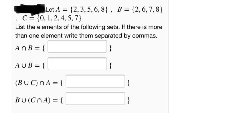 Let A = {2, 3, 5, 6, 8} , B = {2, 6, 7, 8}
С %3 (0, 1, 2, 4, 5, 7}.
List the elements of the following sets. If there is more
than one element write them separated by commas.
AnB = {
}
AUB = {
(BU C)NA = {
BU (Cn A) = {
}
