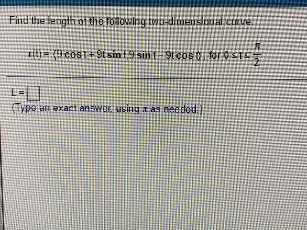 Find the length of the following two-dimensional curve
r(t) = (9 cost+9t sin t,9 sin t - 9t cos t), for 0sts
2
%3D
L=]
(lype an exact answer, using n as needed.).
