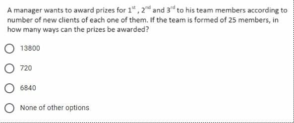 A manager wants to award prizes for 1st, 2nd and 3rd to his team members according to
number of new clients of each one of them. If the team is formed of 25 members, in
how many ways can the prizes be awarded?
13800
720
6840
None of other options