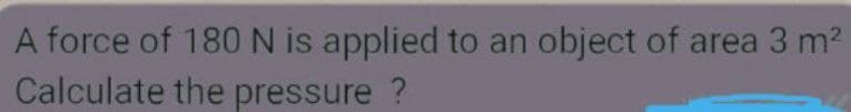 A force of 180N is applied to an
Calculate the pressure ?
object of area 3 m2
