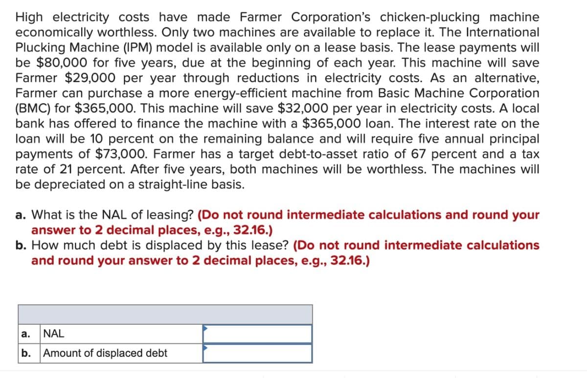 High electricity costs have made Farmer Corporation's chicken-plucking machine
economically worthless. Only two machines are available to replace it. The International
Plucking Machine (IPM) model is available only on a lease basis. The lease payments will
be $80,000 for five years, due at the beginning of each year. This machine will save
Farmer $29,000 per year through reductions in electricity costs. As an alternative,
Farmer can purchase a more energy-efficient machine from Basic Machine Corporation
(BMC) for $365,000. This machine will save $32,000 per year in electricity costs. A local
bank has offered to finance the machine with a $365,000 loan. The interest rate on the
loan will be 10 percent on the remaining balance and will require five annual principal
payments of $73,000. Farmer has a target debt-to-asset ratio of 67 percent and a tax
rate of 21 percent. After five years, both machines will be worthless. The machines will
be depreciated on a straight-line basis.
a. What is the NAL of leasing? (Do not round intermediate calculations and round your
answer to 2 decimal places, e.g., 32.16.)
b. How much debt is displaced by this lease? (Do not round intermediate calculations
and round your answer to 2 decimal places, e.g., 32.16.)
a. NAL
b. Amount of displaced debt