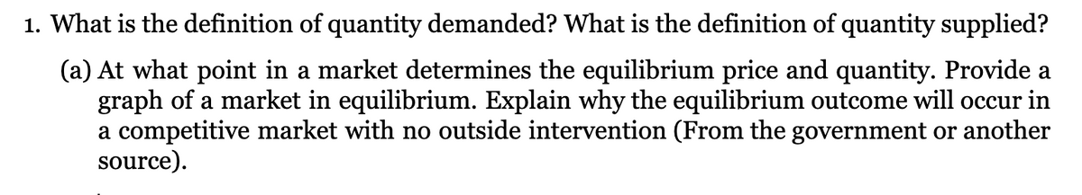 1. What is the definition of quantity demanded? What is the definition of quantity supplied?
(a) At what point in a market determines the equilibrium price and quantity. Provide a
graph of a market in equilibrium. Explain why the equilibrium outcome will occur in
a competitive market with no outside intervention (From the government or another
source).